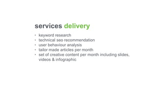 services delivery
•
•
•
•
•
keyword research
technical seo recommendation
user behaviour analysis
tailor made articles per month
set of creative content per month including slides,
videos & infographic
 