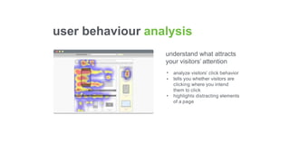 understand what attracts
your visitors’ attention
•
•
•
analyze visitors’ click behavior
tells you whether visitors are
clicking where you intend
them to click
highlights distracting elements
of a page
user behaviour analysis
 