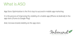 What is ASO
App Store Optimization is the first step to succeed in mobile app marketing
It is the process of improving the visibility of a mobile app (iPhone & Android) in the
app store (iTunes & Google Play)
And, increase brand visibility on the app store.
 