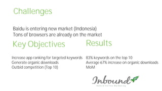 Challenges
Baidu is entering new market (Indonesia)
Tons of browsers are already on the market
Key Objectives
Increase app ranking for targeted keywords
Generate organic downloads
Outbid competition (Top 10)
Results
83% keywords on the top 10
Average 67% increase on organic downloads
MoM
 