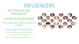 INFLUENCERS
ARE POPULAR AND
INFLUENTIAL
FIGURES IN SOCIAL MEDIA
WITH A SIGNIFICANT REACH & A CAPTIVE
AUDIENCE
OTHER TERMS FOR INFLUENCERS
BUZZERS, INSTAGRAMERS, YOUTUBERS, BLOGGERS,
ENDORSERS, INTERNET CELEBRITIES,
KEY OPINION LEADERS (KOL), PUBLISHERS, ETC.
 