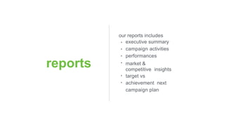 reports
our reports includes
•
•
•
•
•
•
executive summary
campaign activities
performances
market &
competitive insights
target vs
achievement next
campaign plan
 