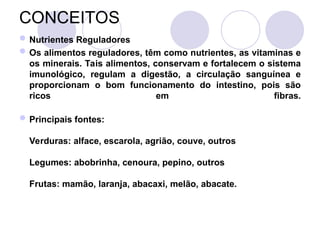 CONCEITOS
Nutrientes Reguladores
Os alimentos reguladores, têm como nutrientes, as vitaminas e
os minerais. Tais alimentos, conservam e fortalecem o sistema
imunológico, regulam a digestão, a circulação sanguínea e
proporcionam o bom funcionamento do intestino, pois são
ricos em fibras.
Principais fontes:
Verduras: alface, escarola, agrião, couve, outros
Legumes: abobrinha, cenoura, pepino, outros
Frutas: mamão, laranja, abacaxi, melão, abacate.
 