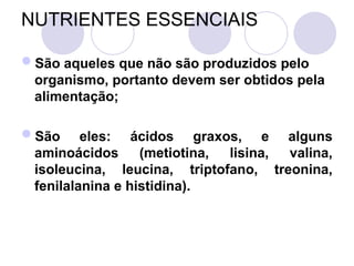 NUTRIENTES ESSENCIAIS
São aqueles que não são produzidos pelo
organismo, portanto devem ser obtidos pela
alimentação;
São eles: ácidos graxos, e alguns
aminoácidos (metiotina, lisina, valina,
isoleucina, leucina, triptofano, treonina,
fenilalanina e histidina).
 