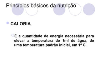 Princípios básicos da nutrição
CALORIA
É a quantidade de energia necessária para
elevar a temperatura de 1ml de água, de
uma temperatura padrão inicial, em 1º C.
 