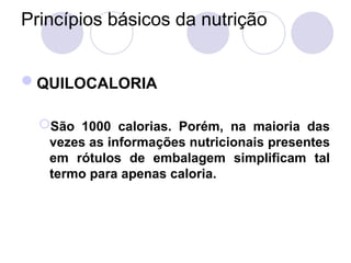 Princípios básicos da nutrição
QUILOCALORIA
São 1000 calorias. Porém, na maioria das
vezes as informações nutricionais presentes
em rótulos de embalagem simplificam tal
termo para apenas caloria.
 