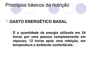 Princípios básicos da nutrição
GASTO ENERGÉTICO BASAL
É a quantidade de energia utilizada em 24
horas por uma pessoa completamente em
repouso, 12 horas após uma refeição, em
temperatura e ambiente confortáveis.
 