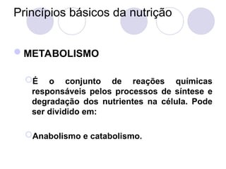 Princípios básicos da nutrição
METABOLISMO
É o conjunto de reações químicas
responsáveis pelos processos de síntese e
degradação dos nutrientes na célula. Pode
ser dividido em:
Anabolismo e catabolismo.
 