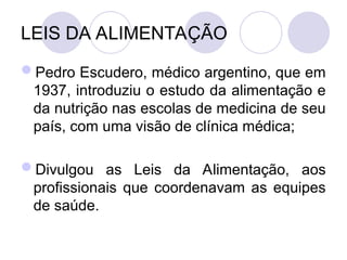 LEIS DA ALIMENTAÇÃO
Pedro Escudero, médico argentino, que em
1937, introduziu o estudo da alimentação e
da nutrição nas escolas de medicina de seu
país, com uma visão de clínica médica;
Divulgou as Leis da Alimentação, aos
profissionais que coordenavam as equipes
de saúde.
 