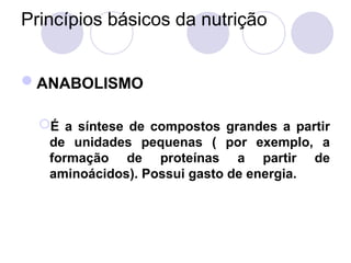 Princípios básicos da nutrição
ANABOLISMO
É a síntese de compostos grandes a partir
de unidades pequenas ( por exemplo, a
formação de proteínas a partir de
aminoácidos). Possui gasto de energia.
 