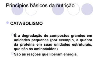 Princípios básicos da nutrição
CATABOLISMO
É a degradação de compostos grandes em
unidades pequenas (por exemplo, a quebra
da proteína em suas unidades estruturais,
que são os aminoácidos)
São as reações que liberam energia.
 