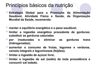 Princípios básicos da nutrição
Estratégia Global para a Promoção da Alimentação
Saudável, Atividade Física e Saúde, da Organização
Mundial da Saúde, recomenda:
manter o equilíbrio energético e o peso saudável;
limitar a ingestão energética procedente de gorduras;
substituir as gorduras saturadas
por insaturadas e eliminar as gorduras trans
(hidrogenadas);
aumentar o consumo de frutas, legumes e verduras,
cereais integrais e leguminosas (feijões);
limitar a ingestão de açúcar livre;
limitar a ingestão de sal (sódio) de toda procedência e
consumir sal iodado.
 
