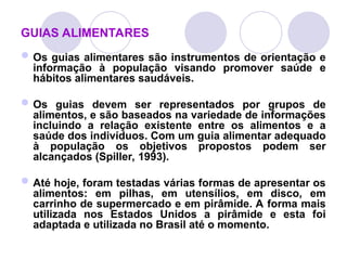 GUIAS ALIMENTARES
Os guias alimentares são instrumentos de orientação e
informação à população visando promover saúde e
hábitos alimentares saudáveis.
Os guias devem ser representados por grupos de
alimentos, e são baseados na variedade de informações
incluindo a relação existente entre os alimentos e a
saúde dos indivíduos. Com um guia alimentar adequado
à população os objetivos propostos podem ser
alcançados (Spiller, 1993).
Até hoje, foram testadas várias formas de apresentar os
alimentos: em pilhas, em utensílios, em disco, em
carrinho de supermercado e em pirâmide. A forma mais
utilizada nos Estados Unidos a pirâmide e esta foi
adaptada e utilizada no Brasil até o momento.
 