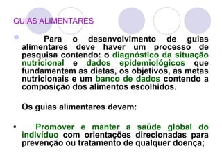 GUIAS ALIMENTARES
 Para o desenvolvimento de guias
alimentares deve haver um processo de
pesquisa contendo: o diagnóstico da situação
nutricional e dados epidemiológicos que
fundamentem as dietas, os objetivos, as metas
nutricionais e um banco de dados contendo a
composição dos alimentos escolhidos.
Os guias alimentares devem:
• Promover e manter a saúde global do
indivíduo com orientações direcionadas para
prevenção ou tratamento de qualquer doença;
 