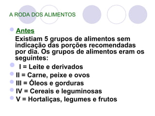 A RODA DOS ALIMENTOS
Antes
Existiam 5 grupos de alimentos sem
indicação das porções recomendadas
por dia. Os grupos de alimentos eram os
seguintes:
 I = Leite e derivados
II = Carne, peixe e ovos
III = Óleos e gorduras
IV = Cereais e leguminosas
V = Hortaliças, legumes e frutos
 