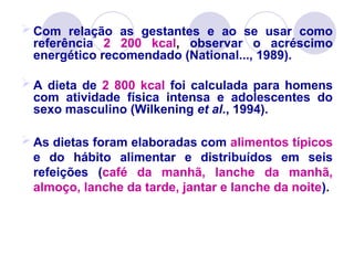  Com relação as gestantes e ao se usar como
referência 2 200 kcal, observar o acréscimo
energético recomendado (National..., 1989).
 A dieta de 2 800 kcal foi calculada para homens
com atividade física intensa e adolescentes do
sexo masculino (Wilkening et al., 1994).
 As dietas foram elaboradas com alimentos típicos
e do hábito alimentar e distribuídos em seis
refeições (café da manhã, lanche da manhã,
almoço, lanche da tarde, jantar e lanche da noite).
 