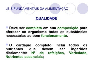 LEIS FUNDAMENTAIS DA ALIMENTAÇÃO
QUALIDADE
Deve ser completa em sua composição para
oferecer ao organismo todas as substâncias
necessárias ao bom funcionamento.
O cardápio completo inclui todos os
nutrientes que devem ser ingeridos
diariamente: Nº de refeições, Variedade,
Nutrientes essenciais;
 