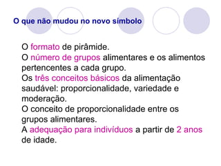 O que não mudou no novo símbolo
O formato de pirâmide.
O número de grupos alimentares e os alimentos
pertencentes a cada grupo.
Os três conceitos básicos da alimentação
saudável: proporcionalidade, variedade e
moderação.
O conceito de proporcionalidade entre os
grupos alimentares.
A adequação para indivíduos a partir de 2 anos
de idade.
 