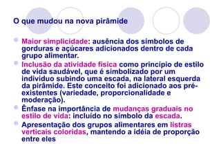 O que mudou na nova pirâmide
Maior simplicidade: ausência dos símbolos de
gorduras e açúcares adicionados dentro de cada
grupo alimentar.
Inclusão da atividade física como princípio de estilo
de vida saudável, que é simbolizado por um
indivíduo subindo uma escada, na lateral esquerda
da pirâmide. Este conceito foi adicionado aos pré-
existentes (variedade, proporcionalidade e
moderação).
Ênfase na importância de mudanças graduais no
estilo de vida: incluído no símbolo da escada.
Apresentação dos grupos alimentares em listras
verticais coloridas, mantendo a idéia de proporção
entre eles
 