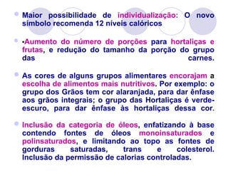 Maior possibilidade de individualização: O novo
símbolo recomenda 12 níveis calóricos
 •Aumento do número de porções para hortaliças e
frutas, e redução do tamanho da porção do grupo
das carnes.
As cores de alguns grupos alimentares encorajam a
escolha de alimentos mais nutritivos. Por exemplo: o
grupo dos Grãos tem cor alaranjada, para dar ênfase
aos grãos integrais; o grupo das Hortaliças é verde-
escuro, para dar ênfase às hortaliças dessa cor.
Inclusão da categoria de óleos, enfatizando à base
contendo fontes de óleos monoinsaturados e
polinsaturados, e limitando ao topo as fontes de
gorduras saturadas, trans e colesterol.
Inclusão da permissão de calorias controladas.
 