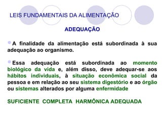 LEIS FUNDAMENTAIS DA ALIMENTAÇÃO
ADEQUAÇÃO
A finalidade da alimentação está subordinada à sua
adequação ao organismo.
Essa adequação está subordinada ao momento
biológico da vida e, além disso, deve adequar-se aos
hábitos individuais, à situação econômica social da
pessoa e em relação ao seu sistema digestório e ao órgão
ou sistemas alterados por alguma enfermidade
SUFICIENTE COMPLETA HARMÔNICA ADEQUADA
 
