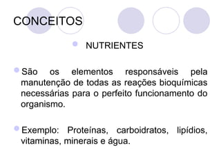 CONCEITOS
 NUTRIENTES
São os elementos responsáveis pela
manutenção de todas as reações bioquímicas
necessárias para o perfeito funcionamento do
organismo.
Exemplo: Proteínas, carboidratos, lipídios,
vitaminas, minerais e água.
 
