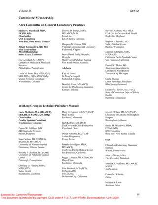 Volume 26 GP2-A5
iii
Committee Membership
Area Committee on General Laboratory Practices
Sheila M. Woodcock, MBA,
FCSMLS(D)
Chairholder
QSE Consulting
Rose Bay, Nova Scotia, Canada
Albert Rabinovitch, MD, PhD
Vice-Chairholder
Abbott Hematology
Santa Clara, California
Eric Arendash, MT(ASCP)
Centers for Medicare & Medicaid
Services
Philadelphia, Pennsylvania
Lucia M. Berte, MA, MT(ASCP),
SBB, DLM; CQA(ASQ)CQMgr.
Quality Systems Consultant
Westminster, Colorado
Theresa D. Billups, MBA,
MT(ASCP)DLM
Remel Inc.
Lake Charles, Louisiana
Margaret M. Grimes, MD
Virginia Commonwealth University
Richmond, Virginia
Bruce David Tually, BAppSc,
MAppSc
Hunter Area Pathology Service
New South Wales, Australia
Advisors
Kay M. Creed
St. Mary’s Hospital
Richmond, Virginia
Dennis J. Ernst, MT(ASCP)
Center for Phlebotomy Education
Ramsey, Indiana
Steven I. Gutman, MD, MBA
FDA Ctr. for Devices/Rad. Health
Rockville, Maryland
Stephen J. Sarewitz, MD
Valley Medical Center
Renton, Washington
Jennifer Schiffgens, MBA,
MT(ASCP)
California Pacific Medical Center
San Francisco, California
Daniel W. Tholen, MS
American Association for
Laboratory Accreditation
Traverse City, Michigan
Marla Thomas
Litton Pathology Associates
Blue Springs, Missouri
Eleanor M. Travers, MD, MHA
State of Connecticut Dept. of Public
Health
Hartford, Connecticut
Working Group on Technical Procedure Manuals
Lucia M. Berte, MA, MT(ASCP),
SBB, DLM: CQA(ASQ)CQMgr
Chairholder
Quality Systems Consultant
Westminster, Colorado
Donald R. Callihan, PhD
BD Diagnostic Systems
Sparks, Maryland
Joan Carlson, MLT(CSMLS),
BSc(MLS), MT(ASCP)
University of Alberta Hospital
Edmonton, Alberta, Canada
Beverly J. Charlton, CLC(AMT)
University of Pittsburgh Medical
Center
Pittsburgh, Pennsylvania
Christine D. Flaherty, MHA,
MT(ASCP)
Sutter Health
Sacramento, California
Mary H. Hopper, MA, MT(ASCP)
Mayo Clinic
Rochester, Minnesota
Barb Kirkley, MT(ASCP)
The Cleveland Clinic Foundation
Cleveland, Ohio
Oliver Ndimbie, MD, FCAP
Abbott Diagnostics
Irving, Texas
Jennifer Schiffgens, MBA,
MT(ASCP)
California Pacific Medical Center
San Francisco, California
Peggy J. Stupca, MS, CLSp(CG)
Mayo Clinic
Rochester, Minnesota
Nita Sudderth, MT(ASCP),
CQMgr(ASQ)
UroCor, Inc.
Oklahoma City, Oklahoma
Joyce I. Wilson, MS, MT(ASCP)
University of Alabama-Birmingham
Hospital
Birmingham, Alabama
Sheila M. Woodcock, MBA,
FCSMLS(D)
QSE Consulting
Rose Bay, Nova Scotia, Canada
Staff
Clinical and Laboratory Standards
Institute
Wayne, Pennsylvania
John J. Zlockie, MBA
Vice President, Standards
Jennifer K. McGeary, MT(ASCP),
MSHA
Staff Liaison
Donna M. Wilhelm
Editor
Melissa A. Lewis
Assistant Editor
Licensed to: Cameron Wannamaker
This document is protected by copyright. CLSI order # 71377, id # 477046, Downloaded on 12/11/2009.
 