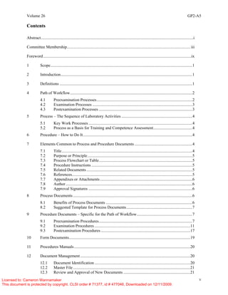 Volume 26 GP2-A5
v
Contents
Abstract....................................................................................................................................................i
Committee Membership........................................................................................................................ iii
Foreword................................................................................................................................................ix
1 Scope..........................................................................................................................................1
2 Introduction................................................................................................................................1
3 Definitions .................................................................................................................................1
4 Path of Workflow.......................................................................................................................2
4.1 Preexamination Processes.............................................................................................2
4.2 Examination Processes .................................................................................................3
4.3 Postexamination Processes ...........................................................................................3
5 Process – The Sequence of Laboratory Activities .....................................................................4
5.1 Key Work Processes .....................................................................................................4
5.2 Process as a Basis for Training and Competence Assessment......................................4
6 Procedure – How to Do It..........................................................................................................4
7 Elements Common to Process and Procedure Documents ........................................................4
7.1 Title...............................................................................................................................4
7.2 Purpose or Principle......................................................................................................5
7.3 Process Flowchart or Table...........................................................................................5
7.4 Procedure Instructions ..................................................................................................5
7.5 Related Documents.......................................................................................................5
7.6 References.....................................................................................................................5
7.7 Appendixes or Attachments..........................................................................................6
7.8 Author...........................................................................................................................6
7.9 Approval Signatures .....................................................................................................6
8 Process Documents....................................................................................................................6
8.1 Benefits of Process Documents ....................................................................................6
8.2 Suggested Template for Process Documents................................................................7
9 Procedure Documents – Specific for the Path of Workflow......................................................7
9.1 Preexamination Procedures...........................................................................................7
9.2 Examination Procedures .............................................................................................11
9.3 Postexamination Procedures.......................................................................................17
10 Form Documents......................................................................................................................19
11 Procedures Manuals.................................................................................................................20
12 Document Management...........................................................................................................20
12.1 Document Identification .............................................................................................20
12.2 Master File..................................................................................................................21
12.3 Review and Approval of New Documents .................................................................21
Licensed to: Cameron Wannamaker
This document is protected by copyright. CLSI order # 71377, id # 477046, Downloaded on 12/11/2009.
 
