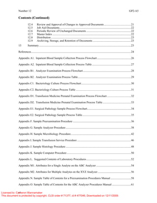 Number 12 GP2-A5
vi
Contents (Continued)
12.4 Review and Approval of Changes to Approved Documents ......................................21
12.5 Job Aid Documents.....................................................................................................22
12.6 Periodic Review of Unchanged Documents ...............................................................22
12.7 Master Index ...............................................................................................................22
12.8 Distribution.................................................................................................................23
12.9 Archiving, Storage, and Retention of Documents ......................................................23
13 Summary..................................................................................................................................23
References.............................................................................................................................................24
Appendix A1. Inpatient Blood Sample Collection Process Flowchart................................................26
Appendix A2. Inpatient Blood Sample Collection Process Table .......................................................27
Appendix B1. Analyzer Examination Process Flowchart....................................................................28
Appendix B2. Analyzer Examination Process Table...........................................................................29
Appendix C1. Bacteriology Culture Process Flowchart ......................................................................30
Appendix C2. Bacteriology Culture Process Table ..............................................................................31
Appendix D1. Transfusion Medicine Prenatal Examination Process Flowchart..................................32
Appendix D2. Transfusion Medicine Prenatal Examination Process Table ........................................33
Appendix E1. Surgical Pathology Sample Process Flowchart..............................................................34
Appendix E2. Surgical Pathology Sample Process Table.....................................................................35
Appendix F. Sample Preexamination Procedure ..................................................................................36
Appendix G. Sample Analyzer Procedure ............................................................................................38
Appendix H. Sample Microbiology Procedure.....................................................................................42
Appendix I. Sample Transfusion Service Procedure ............................................................................46
Appendix J. Sample Histology Procedure ............................................................................................48
Appendix K. Sample Computer Procedure...........................................................................................50
Appendix L. Suggested Contents of Laboratory Procedures...............................................................52
Appendix M1. Attributes for a Single Analyte on the ABC Analyzer .................................................54
Appendix M2. Attributes for Multiple Analytes on the XYZ Analyzer...............................................56
Appendix N. Sample Table of Contents for a Preexamination Procedures Manual.............................58
Appendix O. Sample Table of Contents for the ABC Analyzer Procedures Manual ...........................61
Licensed to: Cameron Wannamaker
This document is protected by copyright. CLSI order # 71377, id # 477046, Downloaded on 12/11/2009.
 