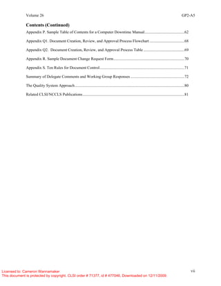 Volume 26 GP2-A5
vii
Contents (Continued)
Appendix P. Sample Table of Contents for a Computer Downtime Manual........................................62
Appendix Q1. Document Creation, Review, and Approval Process Flowchart ...................................68
Appendix Q2. Document Creation, Review, and Approval Process Table .........................................69
Appendix R. Sample Document Change Request Form.......................................................................70
Appendix S. Ten Rules for Document Control.....................................................................................71
Summary of Delegate Comments and Working Group Responses ......................................................72
The Quality System Approach..............................................................................................................80
Related CLSI/NCCLS Publications......................................................................................................81
Licensed to: Cameron Wannamaker
This document is protected by copyright. CLSI order # 71377, id # 477046, Downloaded on 12/11/2009.
 