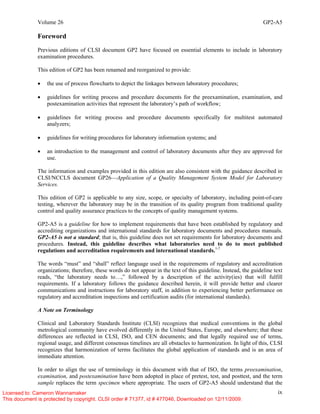 Volume 26 GP2-A5
ix
Foreword
Previous editions of CLSI document GP2 have focused on essential elements to include in laboratory
examination procedures.
This edition of GP2 has been renamed and reorganized to provide:
• the use of process flowcharts to depict the linkages between laboratory procedures;
• guidelines for writing process and procedure documents for the preexamination, examination, and
postexamination activities that represent the laboratory’s path of workflow;
• guidelines for writing process and procedure documents specifically for multitest automated
analyzers;
• guidelines for writing procedures for laboratory information systems; and
• an introduction to the management and control of laboratory documents after they are approved for
use.
The information and examples provided in this edition are also consistent with the guidance described in
CLSI/NCCLS document GP26—Application of a Quality Management System Model for Laboratory
Services.
This edition of GP2 is applicable to any size, scope, or specialty of laboratory, including point-of-care
testing, wherever the laboratory may be in the transition of its quality program from traditional quality
control and quality assurance practices to the concepts of quality management systems.
GP2-A5 is a guideline for how to implement requirements that have been established by regulatory and
accrediting organizations and international standards for laboratory documents and procedures manuals.
GP2-A5 is not a standard; that is, this guideline does not set requirements for laboratory documents and
procedures. Instead, this guideline describes what laboratories need to do to meet published
regulations and accreditation requirements and international standards.1-7
The words “must” and “shall” reflect language used in the requirements of regulatory and accreditation
organizations; therefore, these words do not appear in the text of this guideline. Instead, the guideline text
reads, “the laboratory needs to…,” followed by a description of the activity(ies) that will fulfill
requirements. If a laboratory follows the guidance described herein, it will provide better and clearer
communications and instructions for laboratory staff, in addition to experiencing better performance on
regulatory and accreditation inspections and certification audits (for international standards).
A Note on Terminology
Clinical and Laboratory Standards Institute (CLSI) recognizes that medical conventions in the global
metrological community have evolved differently in the United States, Europe, and elsewhere; that these
differences are reflected in CLSI, ISO, and CEN documents; and that legally required use of terms,
regional usage, and different consensus timelines are all obstacles to harmonization. In light of this, CLSI
recognizes that harmonization of terms facilitates the global application of standards and is an area of
immediate attention.
In order to align the use of terminology in this document with that of ISO, the terms preexamination,
examination, and postexamination have been adopted in place of pretest, test, and posttest, and the term
sample replaces the term specimen where appropriate. The users of GP2-A5 should understand that the
Licensed to: Cameron Wannamaker
This document is protected by copyright. CLSI order # 71377, id # 477046, Downloaded on 12/11/2009.
 