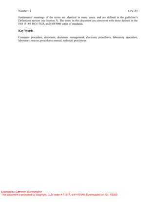 Number 12 GP2-A5
x
fundamental meanings of the terms are identical in many cases, and are defined in the guideline’s
Definitions section (see Section 3). The terms in this document are consistent with those defined in the
ISO 15189, ISO 17025, and ISO 9000 series of standards.
Key Words
Computer procedure, document, document management, electronic procedures, laboratory procedure,
laboratory process, procedures manual, technical procedures
Licensed to: Cameron Wannamaker
This document is protected by copyright. CLSI order # 71377, id # 477046, Downloaded on 12/11/2009.
 