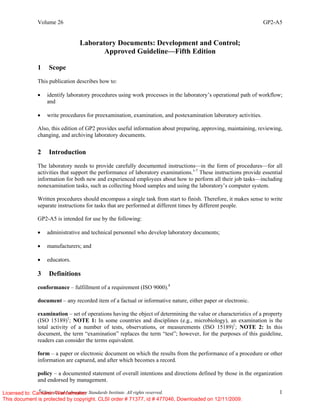 Volume 26 GP2-A5
©
Clinical and Laboratory Standards Institute. All rights reserved. 1
Laboratory Documents: Development and Control;
Approved Guideline—Fifth Edition
1 Scope
This publication describes how to:
• identify laboratory procedures using work processes in the laboratory’s operational path of workflow;
and
• write procedures for preexamination, examination, and postexamination laboratory activities.
Also, this edition of GP2 provides useful information about preparing, approving, maintaining, reviewing,
changing, and archiving laboratory documents.
2 Introduction
The laboratory needs to provide carefully documented instructions—in the form of procedures—for all
activities that support the performance of laboratory examinations.1-7
These instructions provide essential
information for both new and experienced employees about how to perform all their job tasks—including
nonexamination tasks, such as collecting blood samples and using the laboratory’s computer system.
Written procedures should encompass a single task from start to finish. Therefore, it makes sense to write
separate instructions for tasks that are performed at different times by different people.
GP2-A5 is intended for use by the following:
• administrative and technical personnel who develop laboratory documents;
• manufacturers; and
• educators.
3 Definitions
conformance – fulfillment of a requirement (ISO 9000).8
document – any recorded item of a factual or informative nature, either paper or electronic.
examination – set of operations having the object of determining the value or characteristics of a property
(ISO 15189)1
; NOTE 1: In some countries and disciplines (e.g., microbiology), an examination is the
total activity of a number of tests, observations, or measurements (ISO 15189)1
; NOTE 2: In this
document, the term “examination” replaces the term “test”; however, for the purposes of this guideline,
readers can consider the terms equivalent.
form – a paper or electronic document on which the results from the performance of a procedure or other
information are captured, and after which becomes a record.
policy – a documented statement of overall intentions and directions defined by those in the organization
and endorsed by management.
Licensed to: Cameron Wannamaker
This document is protected by copyright. CLSI order # 71377, id # 477046, Downloaded on 12/11/2009.
 
