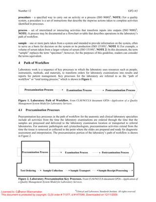 Number 12 GP2-A5
2 ©
Clinical and Laboratory Standards Institute. All rights reserved.
procedure – a specified way to carry out an activity or a process (ISO 9000)8
; NOTE: For a quality
system, a procedure is a set of instructions that describe the stepwise actions taken to complete activities
identified in processes.
process – set of interrelated or interacting activities that transform inputs into outputs (ISO 9000)8
;
NOTE: A process may be documented as a flowchart or table that describes operations in the laboratory’s
path of workflow.
sample – one or more parts taken from a system and intended to provide information on the system, often
to serve as a basis for decision on the system or its production (ISO 15189)1
; NOTE 1: For example, a
volume of serum taken from a larger volume of serum (ISO 15189)1
; NOTE 2: In this document, the term
“sample” replaces the term “specimen”; however, for the purposes of this guideline, readers can consider
the terms equivalent.
4 Path of Workflow
Laboratory work is a sequence of key processes in which the laboratory uses resources such as people,
instruments, methods, and materials, to transform orders for laboratory examinations into results and
reports for patient management. Key processes for the laboratory are referred to as the “path of
workflow” or “total testing process,” which is shown in Figure 1.
Figure 1. Laboratory Path of Workflow. From CLSI/NCCLS document GP26—Application of a Quality
Management System Model for Laboratory Services.
4.1 Preexamination Processes
Preexamination key processes in the path of workflow for the anatomic and clinical laboratory specialties
include all activities from the time the laboratory examinations are ordered through the time that the
samples are processed and delivered to the laboratory examination location or transported to referral
laboratories. For anatomic pathologists and cytotechnologists, preexamination activities extend from the
time the tissue is removed or collected to the point where the slides are prepared and ready for diagnostic
assessment and interpretation. The preexamination portion of the laboratory’s path of workflow is shown
in Figure 2.
Figure 2. Laboratory Preexamination Key Processes. From CLSI/NCCLS document GP26—Application of
a Quality Management System Model for Laboratory Services.
Preexamination Process Examination Process Postexamination Process
Test Ordering Sample Transport Sample Receipt/Processing
Sample Collection
Licensed to: Cameron Wannamaker
This document is protected by copyright. CLSI order # 71377, id # 477046, Downloaded on 12/11/2009.
 