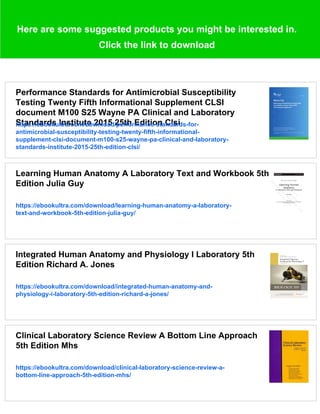 Here are some suggested products you might be interested in.
Click the link to download
Performance Standards for Antimicrobial Susceptibility
Testing Twenty Fifth Informational Supplement CLSI
document M100 S25 Wayne PA Clinical and Laboratory
Standards Institute 2015 25th Edition Clsi
https://ebookultra.com/download/performance-standards-for-
antimicrobial-susceptibility-testing-twenty-fifth-informational-
supplement-clsi-document-m100-s25-wayne-pa-clinical-and-laboratory-
standards-institute-2015-25th-edition-clsi/
Learning Human Anatomy A Laboratory Text and Workbook 5th
Edition Julia Guy
https://ebookultra.com/download/learning-human-anatomy-a-laboratory-
text-and-workbook-5th-edition-julia-guy/
Integrated Human Anatomy and Physiology I Laboratory 5th
Edition Richard A. Jones
https://ebookultra.com/download/integrated-human-anatomy-and-
physiology-i-laboratory-5th-edition-richard-a-jones/
Clinical Laboratory Science Review A Bottom Line Approach
5th Edition Mhs
https://ebookultra.com/download/clinical-laboratory-science-review-a-
bottom-line-approach-5th-edition-mhs/
 