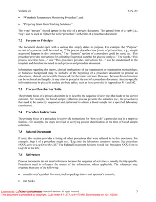 Volume 26 GP2-A5
©
Clinical and Laboratory Standards Institute. All rights reserved. 5
• “Waterbath Temperature Monitoring Procedure”; and
• “Preparing Gram Stain Working Solutions.”
The word “process” should appear in the title of a process document. The gerund form of a verb (i.e.,
“ing”) can be used to replace the word “procedure” in the title of a procedure document.
7.2 Purpose or Principle
The document should open with a section that simply states its purpose. For example, the “Purpose”
section of a process could be stated as, “This process describes how [name of process here, e.g., sample
accession] happens in this laboratory.” The “Purpose” section of a procedure could be stated as, “This
procedure provides instructions for collecting fingerstick samples for glucose analysis.” The words, “This
process describes how…” and “This procedure provides instructions for…” can be standardized in the
template and therefore included in each process and procedure document.
Information regarding the theory, clinical implications of the examination or examination methodology,
or historical background may be included at the beginning of a procedure document to provide an
educational, clinical, and scientific framework for the reader and user. However, because this information
can be technical and lengthy, it may also be placed at the end of a procedure document. Analyte-specific
information may be placed in analyte attribute tables, such as those provided in Appendixes M1 and M2.
7.3 Process Flowchart or Table
The primary focus of a process document is to describe the sequence of activities that leads to the correct
outcome. For example, the blood sample collection process presents the activities (i.e., the procedures)
that need to be correctly sequenced and performed to obtain a blood sample for a specified laboratory
examination.
7.4 Procedure Instructions
The primary focus of a procedure is to provide instructions for “how to do” a particular task in a stepwise
fashion—for example, the steps involved in verifying patient identification at the time of blood sample
collection.
7.5 Related Documents
If used, this section provides a listing of other procedures that were referred to in this procedure. For
example, Step 1 of a procedure might say, “Log onto the laboratory computer system. See procedure
#XXX, How to Log On to the LIS.” The Related Documents Sections would list: Procedure XXX: How to
Log On to the LIS.
7.6 References
Process documents do not need references because the sequence of activities is usually facility-specific.
Procedures need to reference the source of the information, where applicable. The references may
originate from any of the following:
• manufacturer’s product literature, such as package inserts and operator’s manuals;
• text books;
Licensed to: Cameron Wannamaker
This document is protected by copyright. CLSI order # 71377, id # 477046, Downloaded on 12/11/2009.
 