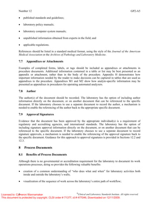 Number 12 GP2-A5
6 ©
Clinical and Laboratory Standards Institute. All rights reserved.
• published standards and guidelines;
• laboratory policy manuals;
• laboratory computer system manuals;
• unpublished information obtained from experts in the field; and
• applicable regulations.
References should be listed in a standard medical format, using the style of the Journal of the American
Medical Association or the Archives of Pathology and Laboratory Medicine.
7.7 Appendixes or Attachments
Examples of completed forms, labels, or tags should be included as appendixes or attachments in
procedure documents. Additional information contained in a table or list may be best presented as an
appendix or attachment, rather than in the body of the procedure. Appendix H demonstrates how
important information needed by the reader to make decisions can be captured in tables that are used as
appendixes to the procedure. Appendixes M1 and M2 show how analyte-specific information may be
presented as appendixes in procedures for operating automated analyzers.
7.8 Author
The author(s) of the document should be recorded. The laboratory has the option of including author
information directly on the document, or on another document that can be referenced to the specific
document. If the laboratory chooses to use a separate document to record the author, a mechanism is
needed to enable the referencing of the author back to the appropriate specific document.
7.9 Approval Signatures
Evidence that the document has been approved by the appropriate individual(s) is a requirement of
regulatory and accrediting agencies, and international standards. The laboratory has the option of
including signature approval information directly on the document, or on another document that can be
referenced to the specific document. If the laboratory chooses to use a separate document to record
signature approvals, a mechanism is needed to enable the referencing of the approval signature back to
the specific document. Guidance for this approach to approval signatures is provided in Sections 12.2 and
12.3.
8 Process Documents
8.1 Benefits of Process Documents
Although there is no governmental or accreditation requirement for the laboratory to document its work
operations processes, doing so provides the following valuable benefits:
• creation of a common understanding of “who does what and when” for laboratory activities both
inside and outside the laboratory’s walls;
• visualization of the sequence of work across the laboratory’s entire path of workflow;
Licensed to: Cameron Wannamaker
This document is protected by copyright. CLSI order # 71377, id # 477046, Downloaded on 12/11/2009.
 