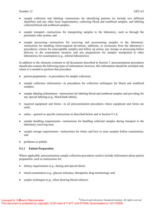 Number 12 GP2-A5
8 ©
Clinical and Laboratory Standards Institute. All rights reserved.
• sample collection and labeling—instructions for identifying patients (to include two different
identifiers and any other local requirements), collecting blood and nonblood samples, and labeling
collected blood and nonblood samples;
• sample transport—instructions for transporting samples to the laboratory, such as through the
pneumatic tube system; and
• sample processing—instructions for receiving and accessioning samples in the laboratory:
instructions for handling client-required deviations, additions, or exclusions from the laboratory’s
procedures; criteria for unacceptable samples and follow up action; any storage or processing before
delivery to the examination location; and any preparations for samples transported to other
laboratories for examination (e.g., referral laboratories).
In addition to the elements common to all documents described in Section 7, preexamination procedures
should also contain the following types of information; however, this information should be included only
where it is needed to perform that procedure.
• patient preparation—in procedures for sample collection;
• sample collection information—in procedures for collection techniques for blood and nonblood
samples;
• sample labeling information—instructions for labeling blood and nonblood samples and providing for
any special labeling (e.g., blood bank labels);
• required equipment and forms—in all preexamination procedures where equipment and forms are
used;
• safety—general or specific instructions as described below and in Section 9.1.4;
• sample handling requirements—instructions for handling collected samples during transport to the
laboratory receiving area;
• sample storage requirements—instructions for where and how to store samples before examination;
and
• problems or pitfalls.
9.1.1 Patient Preparation
Where applicable, preexamination sample collection procedures need to include information about patient
preparation, such as instructions for:
• dietary requirements (e.g., fasting and special diets);
• timed examination (e.g., glucose tolerance, therapeutic drug monitoring); and
• aseptic techniques (e.g., when drawing blood cultures).
Licensed to: Cameron Wannamaker
This document is protected by copyright. CLSI order # 71377, id # 477046, Downloaded on 12/11/2009.
 