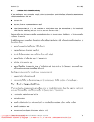 Volume 26 GP2-A5
©
Clinical and Laboratory Standards Institute. All rights reserved. 9
9.1.2 Sample Collection and Labeling
Where applicable, preexamination sample collection procedures need to include information about sample
collection techniques that are:
• age-specific;
• sex-specific (e.g., clean-catch urine); and
• collection-site-specific (e.g., the presence of intravenous lines, and alternatives to the antecubital
collection site [capillary puncture, arterial puncture, line draw, etc.]).
Sample collection procedures need to include instructions for how to record the identity of the person who
collected the sample.
In addition, prepare procedures for patient-collected samples that provide information and instructions to
the patient about:
• special preparation (see Section 9.1.1 above);
• type and amount of sample to collect;
• how to do the procedure (e.g., collect a clean-catch urine);
• special timing of collection (e.g., 24 hour urine);
• labeling of the sample; and
• special handling between the time of collection and time received by laboratory personnel (e.g.,
refrigeration, warming, immediate delivery).
Labeling procedures need to include clear instructions about:
• required label information, and
• placement of label on the sample (e.g., on the container, not the lid; position of bar code, etc.).
9.1.3 Required Equipment and Forms
Where applicable, preexamination procedures need to include information about the required equipment
used, and forms and the use of forms needed for the procedure. For example:
• examination requisitions and labels;
• bar-code readers
• sample collection devices and materials (e.g., blood collection tubes, culture media, swabs);
• sample containers; and
• instruments (tourniquets, hemostats, scissors, etc.).
Licensed to: Cameron Wannamaker
This document is protected by copyright. CLSI order # 71377, id # 477046, Downloaded on 12/11/2009.
 