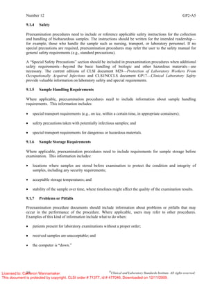 Number 12 GP2-A5
10 ©
Clinical and Laboratory Standards Institute. All rights reserved.
9.1.4 Safety
Preexamination procedures need to include or reference applicable safety instructions for the collection
and handling of biohazardous samples. The instructions should be written for the intended readership—
for example, those who handle the sample such as nursing, transport, or laboratory personnel. If no
special precautions are required, preexamination procedures may refer the user to the safety manual for
general safety requirements (e.g., standard precautions).
A “Special Safety Precautions” section should be included in preexamination procedures when additional
safety requirements—beyond the basic handling of biologic and other hazardous materials—are
necessary. The current editions of CLSI document M29—Protection of Laboratory Workers From
Occupationally Acquired Infections and CLSI/NCCLS document GP17—Clinical Laboratory Safety
provide valuable information on laboratory safety and special requirements.
9.1.5 Sample Handling Requirements
Where applicable, preexamination procedures need to include information about sample handling
requirements. This information includes:
• special transport requirements (e.g., on ice, within a certain time, in appropriate containers);
• safety precautions taken with potentially infectious samples; and
• special transport requirements for dangerous or hazardous materials.
9.1.6 Sample Storage Requirements
Where applicable, preexamination procedures need to include requirements for sample storage before
examination. This information includes:
• locations where samples are stored before examination to protect the condition and integrity of
samples, including any security requirements;
• acceptable storage temperatures; and
• stability of the sample over time, where timelines might affect the quality of the examination results.
9.1.7 Problems or Pitfalls
Preexamination procedure documents should include information about problems or pitfalls that may
occur in the performance of the procedure. Where applicable, users may refer to other procedures.
Examples of this kind of information include what to do when:
• patients present for laboratory examinations without a proper order;
• received samples are unacceptable; and
• the computer is “down.”
Licensed to: Cameron Wannamaker
This document is protected by copyright. CLSI order # 71377, id # 477046, Downloaded on 12/11/2009.
 