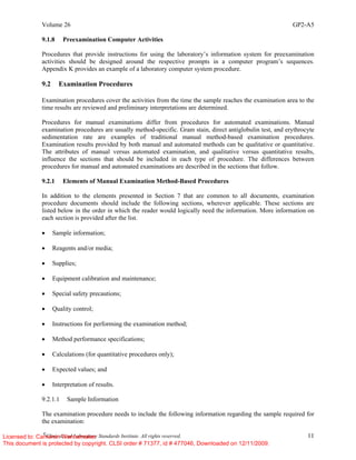 Volume 26 GP2-A5
©
Clinical and Laboratory Standards Institute. All rights reserved. 11
9.1.8 Preexamination Computer Activities
Procedures that provide instructions for using the laboratory’s information system for preexamination
activities should be designed around the respective prompts in a computer program’s sequences.
Appendix K provides an example of a laboratory computer system procedure.
9.2 Examination Procedures
Examination procedures cover the activities from the time the sample reaches the examination area to the
time results are reviewed and preliminary interpretations are determined.
Procedures for manual examinations differ from procedures for automated examinations. Manual
examination procedures are usually method-specific. Gram stain, direct antiglobulin test, and erythrocyte
sedimentation rate are examples of traditional manual method-based examination procedures.
Examination results provided by both manual and automated methods can be qualitative or quantitative.
The attributes of manual versus automated examination, and qualitative versus quantitative results,
influence the sections that should be included in each type of procedure. The differences between
procedures for manual and automated examinations are described in the sections that follow.
9.2.1 Elements of Manual Examination Method-Based Procedures
In addition to the elements presented in Section 7 that are common to all documents, examination
procedure documents should include the following sections, wherever applicable. These sections are
listed below in the order in which the reader would logically need the information. More information on
each section is provided after the list.
• Sample information;
• Reagents and/or media;
• Supplies;
• Equipment calibration and maintenance;
• Special safety precautions;
• Quality control;
• Instructions for performing the examination method;
• Method performance specifications;
• Calculations (for quantitative procedures only);
• Expected values; and
• Interpretation of results.
9.2.1.1 Sample Information
The examination procedure needs to include the following information regarding the sample required for
the examination:
Licensed to: Cameron Wannamaker
This document is protected by copyright. CLSI order # 71377, id # 477046, Downloaded on 12/11/2009.
 