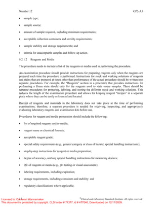 Number 12 GP2-A5
12 ©
Clinical and Laboratory Standards Institute. All rights reserved.
• sample type;
• sample source;
• amount of sample required, including minimum requirements;
• acceptable collection containers and sterility requirements;
• sample stability and storage requirements; and
• criteria for unacceptable samples and follow-up action.
9.2.1.2 Reagents and Media
The procedure needs to include a list of the reagents or media used in performing the procedure.
An examination procedure should provide instructions for preparing reagents only when the reagents are
prepared each time the procedure is performed. Instructions for stock and working solutions of reagents
and stains that are prepared at times other than performance of the actual procedure should be written into
separate procedures. For example, the “Reagents” section in a procedure that provides instructions for
performing a Gram stain should only list the reagents used to stain smear samples. There should be
separate procedures for preparing, labeling, and storing the different stock and working solutions. This
reduces the length of the examination procedure and allows for keeping reagent “recipes” in a separate
place where they can be easily referenced and located.
Receipt of reagents and materials in the laboratory does not take place at the time of performing
examinations; therefore, a separate procedure is needed for receiving, inspecting, and appropriately
evaluating laboratory reagents and examination kits before use.
Procedures for reagent and media preparation should include the following:
• list of required reagents and/or media;
• reagent name or chemical formula;
• acceptable reagent grade;
• special safety requirements (e.g., general category or class of hazard; special handling instructions);
• step-by-step instructions for reagent or media preparation;
• degree of accuracy, and any special handling instructions for measuring devices;
• QC of reagents or media (e.g., pH testing or visual assessment);
• labeling requirements, including expiration;
• storage requirements, including containers and stability; and
• regulatory classifications where applicable.
Licensed to: Cameron Wannamaker
This document is protected by copyright. CLSI order # 71377, id # 477046, Downloaded on 12/11/2009.
 