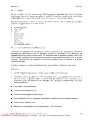 Volume 26 GP2-A5
©
Clinical and Laboratory Standards Institute. All rights reserved. 13
9.2.1.3 Supplies
Receipt of supplies and other materials in the laboratory does not take place at the time of performing
examinations; therefore, a separate procedure is needed for receiving, inspecting, and appropriately
evaluating laboratory supplies and materials before they are used in examination procedures.
The examination procedure needs to include a list of the supplies used to perform the procedure.
Examples of supplies that could be listed include:
• disposable pipettes;
• pipette tips;
• gauze;
• bibulous paper;
• immersion oil;
• test tube rack;
• test tubes;
• scissors; and
• other applicable supplies.
9.2.1.4 Equipment Calibration and Maintenance
Instructions for calibration and maintenance should be included in the examination performance
procedure only when these activities are performed each time the procedure is done. Instructions for
equipment calibration, calibration verification, and maintenance that are performed at a time remote from
the use of such equipment in the performance of an examination procedure should be written as separate
procedures. Directions for the preparation of calibration standards should be included in a separate
calibration procedure.
Procedures for equipment calibration and maintenance need to include the following information:
Calibration:
• schedule for performing calibration—daily, weekly, monthly, semiannually, etc.;
• schedule for performing calibration verifications (which are the assaying of calibration materials in
the same manner as patient samples to confirm that the calibration of the instrument, kit, or
examination system has remained stable throughout the laboratory’s reportable range for patient
examination results);
• source of the calibration material;
• calibration material specifications;
• calibration material preparation and storage;
• step-by-step instructions for performing the calibration, including expected instrument readings;
• troubleshooting guidelines; and
• documentation methods and storage requirements for calibration records.
Licensed to: Cameron Wannamaker
This document is protected by copyright. CLSI order # 71377, id # 477046, Downloaded on 12/11/2009.
 