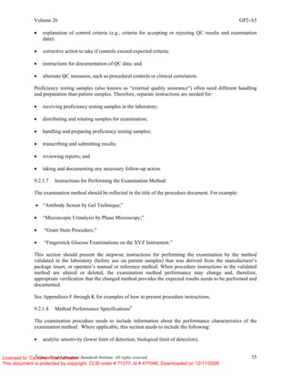 Volume 26 GP2-A5
©
Clinical and Laboratory Standards Institute. All rights reserved. 15
• explanation of control criteria (e.g., criteria for accepting or rejecting QC results and examination
data);
• corrective action to take if controls exceed expected criteria;
• instructions for documentation of QC data; and
• alternate QC measures, such as procedural controls or clinical correlation.
Proficiency testing samples (also known as “external quality assurance”) often need different handling
and preparation than patient samples. Therefore, separate instructions are needed for:
• receiving proficiency testing samples in the laboratory;
• distributing and rotating samples for examination;
• handling and preparing proficiency testing samples;
• transcribing and submitting results;
• reviewing reports; and
• taking and documenting any necessary follow-up action.
9.2.1.7 Instructions for Performing the Examination Method
The examination method should be reflected in the title of the procedure document. For example:
• “Antibody Screen by Gel Technique;”
• “Microscopic Urinalysis by Phase Microscopy;”
• “Gram Stain Procedure;”
• “Fingerstick Glucose Examinations on the XYZ Instrument.”
This section should present the stepwise instructions for performing the examination by the method
validated in the laboratory (before use on patient samples) that was derived from the manufacturer’s
package insert, or operator’s manual or reference method. When procedure instructions in the validated
method are altered or deleted, the examination method performance may change and, therefore,
appropriate verification that the changed method provides the expected results needs to be performed and
documented.
See Appendixes F through K for examples of how to present procedure instructions.
9.2.1.8 Method Performance Specifications9
The examination procedure needs to include information about the performance characteristics of the
examination method. Where applicable, this section needs to include the following:
• analytic sensitivity (lower limit of detection, biological limit of detection);
Licensed to: Cameron Wannamaker
This document is protected by copyright. CLSI order # 71377, id # 477046, Downloaded on 12/11/2009.
 