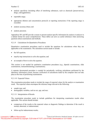Number 12 GP2-A5
16 ©
Clinical and Laboratory Standards Institute. All rights reserved.
• analytic specificity (including effect of interfering substances, such as chemicals [preservatives],
drugs, cold agglutinins);
• reportable range;
• appropriate dilution and concentration protocols or reporting instructions if the reporting range is
exceeded;
• analytic accuracy (bias); and
• analytic precision.
Appendixes M1 and M2 provide a means to present analyte-specific information by analyte or analyzer in
a tabular format for easier comprehension. These tables can serve as useful references when answering
questions about examinations and methods.
9.2.1.9 Calculations for Quantitative Procedures
Quantitative examination procedures need to include the equations for calculations when they are
applicable to the examination. The calculation section needs to include:
• the full equation;
• step-by-step instructions to solve the equation; and
• an example of how to solve the equation.
This section is not needed for qualitative examination procedures (e.g., dipstick examinations, slide
examinations, immunohematology examinations).
A separate documented procedure is needed for periodically verifying calculations performed by the
laboratory information system, because verification of calculations made by the computer does not take
place at the time of performing examinations.
9.2.1.10 Expected Values
The examination procedure needs to include the range of expected values for the analyte or examination
result. The expected values encompass the reference range relevant to the following:
• sample type; and
• demographic variables, such as sex, age, and race.
9.2.1.11 Interpretation of Results
The examination procedure needs to include guidelines for interpreting examination results when
applicable. This section should include:
• comparison of the results to the expected values or diagnostic findings to determine if the result is
normal, abnormal, or indeterminate;
• follow-up for indeterminate results;
Licensed to: Cameron Wannamaker
This document is protected by copyright. CLSI order # 71377, id # 477046, Downloaded on 12/11/2009.
 