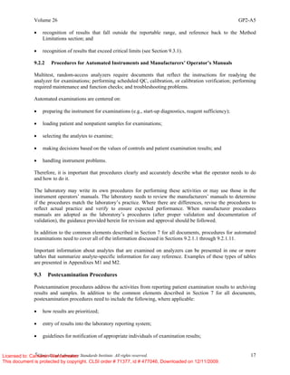 Volume 26 GP2-A5
©
Clinical and Laboratory Standards Institute. All rights reserved. 17
• recognition of results that fall outside the reportable range, and reference back to the Method
Limitations section; and
• recognition of results that exceed critical limits (see Section 9.3.1).
9.2.2 Procedures for Automated Instruments and Manufacturers’ Operator’s Manuals
Multitest, random-access analyzers require documents that reflect the instructions for readying the
analyzer for examinations; performing scheduled QC, calibration, or calibration verification; performing
required maintenance and function checks; and troubleshooting problems.
Automated examinations are centered on:
• preparing the instrument for examinations (e.g., start-up diagnostics, reagent sufficiency);
• loading patient and nonpatient samples for examinations;
• selecting the analytes to examine;
• making decisions based on the values of controls and patient examination results; and
• handling instrument problems.
Therefore, it is important that procedures clearly and accurately describe what the operator needs to do
and how to do it.
The laboratory may write its own procedures for performing these activities or may use those in the
instrument operators’ manuals. The laboratory needs to review the manufacturers’ manuals to determine
if the procedures match the laboratory’s practice. Where there are differences, revise the procedures to
reflect actual practice and verify to ensure expected performance. When manufacturer procedures
manuals are adopted as the laboratory’s procedures (after proper validation and documentation of
validation), the guidance provided herein for revision and approval should be followed.
In addition to the common elements described in Section 7 for all documents, procedures for automated
examinations need to cover all of the information discussed in Sections 9.2.1.1 through 9.2.1.11.
Important information about analytes that are examined on analyzers can be presented in one or more
tables that summarize analyte-specific information for easy reference. Examples of these types of tables
are presented in Appendixes M1 and M2.
9.3 Postexamination Procedures
Postexamination procedures address the activities from reporting patient examination results to archiving
results and samples. In addition to the common elements described in Section 7 for all documents,
postexamination procedures need to include the following, where applicable:
• how results are prioritized;
• entry of results into the laboratory reporting system;
• guidelines for notification of appropriate individuals of examination results;
Licensed to: Cameron Wannamaker
This document is protected by copyright. CLSI order # 71377, id # 477046, Downloaded on 12/11/2009.
 