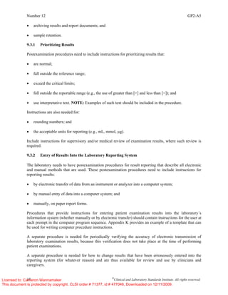 Number 12 GP2-A5
18 ©
Clinical and Laboratory Standards Institute. All rights reserved.
• archiving results and report documents; and
• sample retention.
9.3.1 Prioritizing Results
Postexamination procedures need to include instructions for prioritizing results that:
• are normal;
• fall outside the reference range;
• exceed the critical limits;
• fall outside the reportable range (e.g., the use of greater than [>] and less than [<]); and
• use interpretative text. NOTE: Examples of such text should be included in the procedure.
Instructions are also needed for:
• rounding numbers; and
• the acceptable units for reporting (e.g., mL, mmol, µg).
Include instructions for supervisory and/or medical review of examination results, where such review is
required.
9.3.2 Entry of Results Into the Laboratory Reporting System
The laboratory needs to have postexamination procedures for result reporting that describe all electronic
and manual methods that are used. These postexamination procedures need to include instructions for
reporting results:
• by electronic transfer of data from an instrument or analyzer into a computer system;
• by manual entry of data into a computer system; and
• manually, on paper report forms.
Procedures that provide instructions for entering patient examination results into the laboratory’s
information system (whether manually or by electronic transfer) should contain instructions for the user at
each prompt in the computer program sequence. Appendix K provides an example of a template that can
be used for writing computer procedure instructions.
A separate procedure is needed for periodically verifying the accuracy of electronic transmission of
laboratory examination results, because this verification does not take place at the time of performing
patient examinations.
A separate procedure is needed for how to change results that have been erroneously entered into the
reporting system (for whatever reason) and are thus available for review and use by clinicians and
caregivers.
Licensed to: Cameron Wannamaker
This document is protected by copyright. CLSI order # 71377, id # 477046, Downloaded on 12/11/2009.
 
