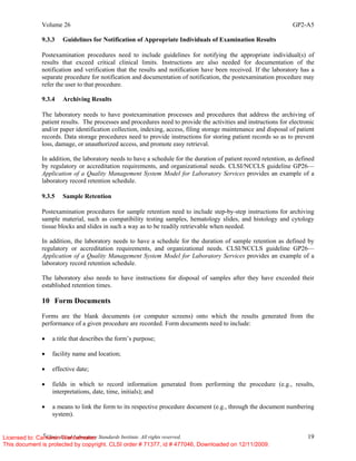 Volume 26 GP2-A5
©
Clinical and Laboratory Standards Institute. All rights reserved. 19
9.3.3 Guidelines for Notification of Appropriate Individuals of Examination Results
Postexamination procedures need to include guidelines for notifying the appropriate individual(s) of
results that exceed critical clinical limits. Instructions are also needed for documentation of the
notification and verification that the results and notification have been received. If the laboratory has a
separate procedure for notification and documentation of notification, the postexamination procedure may
refer the user to that procedure.
9.3.4 Archiving Results
The laboratory needs to have postexamination processes and procedures that address the archiving of
patient results. The processes and procedures need to provide the activities and instructions for electronic
and/or paper identification collection, indexing, access, filing storage maintenance and disposal of patient
records. Data storage procedures need to provide instructions for storing patient records so as to prevent
loss, damage, or unauthorized access, and promote easy retrieval.
In addition, the laboratory needs to have a schedule for the duration of patient record retention, as defined
by regulatory or accreditation requirements, and organizational needs. CLSI/NCCLS guideline GP26—
Application of a Quality Management System Model for Laboratory Services provides an example of a
laboratory record retention schedule.
9.3.5 Sample Retention
Postexamination procedures for sample retention need to include step-by-step instructions for archiving
sample material, such as compatibility testing samples, hematology slides, and histology and cytology
tissue blocks and slides in such a way as to be readily retrievable when needed.
In addition, the laboratory needs to have a schedule for the duration of sample retention as defined by
regulatory or accreditation requirements, and organizational needs. CLSI/NCCLS guideline GP26—
Application of a Quality Management System Model for Laboratory Services provides an example of a
laboratory record retention schedule.
The laboratory also needs to have instructions for disposal of samples after they have exceeded their
established retention times.
10 Form Documents
Forms are the blank documents (or computer screens) onto which the results generated from the
performance of a given procedure are recorded. Form documents need to include:
• a title that describes the form’s purpose;
• facility name and location;
• effective date;
• fields in which to record information generated from performing the procedure (e.g., results,
interpretations, date, time, initials); and
• a means to link the form to its respective procedure document (e.g., through the document numbering
system).
Licensed to: Cameron Wannamaker
This document is protected by copyright. CLSI order # 71377, id # 477046, Downloaded on 12/11/2009.
 