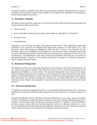 Number 12 GP2-A5
20 ©
Clinical and Laboratory Standards Institute. All rights reserved.
Examples of properly completed forms, labels, tags, and registers should be included with their respective
procedures in the procedures manual. These examples can be placed in the Appendixes (or Attachments)
section of their respective procedures.
11 Procedures Manuals
Procedures manuals should be organized in a way that can be easily followed by laboratory personnel and
should contain the following elements:
• table of contents;
• process descriptions (optional, but strongly recommended; see Appendixes A1 through E2);
• procedures; and
• associated forms.
Appendixes N and O provide examples of procedures manual content. These Appendixes suggest that
procedures can be organized into subgroups that represent the sequence of work activities (i.e., work
processes), rather than arranging in alphabetical order, but that is entirely at the discretion of each
laboratory. However, the organization of procedures by work processes makes information much easier
for staff to find and also provides a useful training tool for orienting new employees to “how we do it in
our laboratory.” An alphabetized or topic index could also be included in the manual for easy location of
individual procedures. Appendix P is an example of the table of contents for a laboratory information
system computer downtime manual.
12 Document Management
The laboratory needs to have a document management system in place to ensure that all documents in use
are written in the approved formats, reflect the current version, and are reviewed and approved by the
appropriate individual(s) in a timely manner. The document management system may be either paper-
based or electronic-based; however, an extensive review of electronic systems is beyond the scope of this
guideline. Although this guideline contains information primarily about the paper-based systems used in
many laboratories, the document management concepts may be handled differently by the different
electronic systems. Readers are encouraged to review the key features about electronic document control
systems.10
12.1 Document Identification
To facilitate the document management system, it is recommended that the laboratory have a document
identification system that enables the reader to determine the type of document, its location, and how it is
used.
Document identification tells the individual what type of document it is (e.g., policy, process, procedure,
or form). A combination of alpha and numeric characters can be used to identify appropriate placement or
ordering of the document within the laboratory operational workflow. In addition, version identification
provides a means to ensure that only the latest approved version of a laboratory document is in use.
Version identification also enables the tracking of changes to documents over time. Document names and
effective dates can also serve as identification of documents stored electronically.
Licensed to: Cameron Wannamaker
This document is protected by copyright. CLSI order # 71377, id # 477046, Downloaded on 12/11/2009.
 