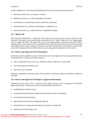 Volume 26 GP2-A5
©
Clinical and Laboratory Standards Institute. All rights reserved. 21
Creative applications of the document identification system can be used to link documents to:
• laboratory location (e.g., in a region or system);
• laboratory section (e.g., a clinical discipline or division);
• work bench (e.g., microbiology enterics, anaerobes, respiratory);
• instrumentation (e.g., chemistry, hematology, or coagulation); or
• operations process (e.g., sample collection, compatibility testing).
12.2 Master File
Each document should have a master file that contains the current and all previous versions of the
document. Documents can be stored either as electronic files in “virtual” folders or as the original paper
copy in a paper file folder. The master file serves as the original paper or electronic source from which
working copies of the current version are generated. The master file is the historic record of the document
and includes master copies of previous versions as required. The laboratory may decide to include in the
master file the signature file for all the author, reviewer, and approval signatures for each version.
12.3 Review and Approval of New Documents
Laboratories need to establish a process for the timely review and approval of new documents before they
are placed into use. This process needs to specify:
• who is responsible for the review (e.g., laboratory director, supervisors, senior staff);
• who has the approval authority; and
• how the review is recorded.
Document management software systems often provide for electronic capture and tracking of approval
signatures.
12.4 Review and Approval of Changes to Approved Documents
Laboratory services need to have a process for the timely revision, review, and approval of formerly
approved documents. This process needs to include the following activities:
• establishing the need for revision;
• revising the document and any related documents that also need to be changed;
• reviewing the revised document;
• approving the revisions and recording the approval;
• archiving the new version of the document in its respective master file;
• notifying staff of the changes; and
Licensed to: Cameron Wannamaker
This document is protected by copyright. CLSI order # 71377, id # 477046, Downloaded on 12/11/2009.
 